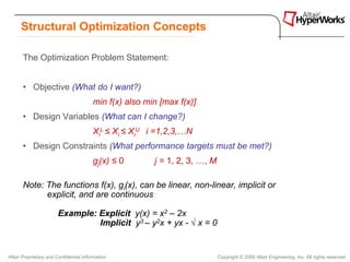 Structural Optimization Concepts

       The Optimization Problem Statement:


       • Objective (What do I want?)
                                        min f(x) also min [max f(x)]
       • Design Variables (What can I change?)
                                        XiL ≤ Xi ≤ XiU i =1,2,3,…N
       • Design Constraints (What performance targets must be met?)
                                        gj(x) ≤ 0       j = 1, 2, 3, …, M

       Note: The functions f(x), gi(x), can be linear, non-linear, implicit or
             explicit, and are continuous

                       Example: Explicit y(x) = x2 – 2x
                                Implicit y3 – y2x + yx - √ x = 0


Altair Proprietary and Confidential Information                             Copyright © 2008 Altair Engineering, Inc. All rights reserved.
 
