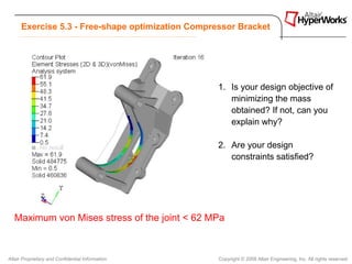 Exercise 5.3 - Free-shape optimization Compressor Bracket




                                                   1. Is your design objective of
                                                      minimizing the mass
                                                      obtained? If not, can you
                                                      explain why?

                                                   2. Are your design
                                                      constraints satisfied?




   Maximum von Mises stress of the joint < 62 MPa



Altair Proprietary and Confidential Information    Copyright © 2008 Altair Engineering, Inc. All rights reserved.
 
