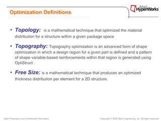 Optimization Definitions


      • Topology:                        is a mathematical technique that optimized the material
           distribution for a structure within a given package space

      • Topography: Topography optimization is an advanced form of shape
           optimization in which a design region for a given part is defined and a pattern
           of shape variable-based reinforcements within that region is generated using
           OptiStruct .

      • Free Size: is a mathematical technique that produces an optimized
           thickness distribution per element for a 2D structure.




Altair Proprietary and Confidential Information                         Copyright © 2008 Altair Engineering, Inc. All rights reserved.
 