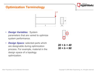 Optimization Terminology




     • Design Variables: System
       parameters that are varied to optimize
       system performance.
     • Design Space: selected parts which
       are designable during optimization         20 < b < 40
       process. For example, material in the      30 < h < 90
       design space of a topology
       optimization.




Altair Proprietary and Confidential Information   Copyright © 2008 Altair Engineering, Inc. All rights reserved.
 