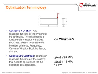 Optimization Terminology




       • Objective Function: Any
         response function of the system to
         be optimized. The response is a
         function of the design variables.        min Weight(b,h)
         Ex. Mass, Stress, Displacement,
         Moment of Inertia, Frequency,
         Center of Gravity, Buckling factor,
         and etc.
       • Constraint Functions: Bounds on
                                                  σ(b,h) ≤ 70 MPa
         response functions of the system
         that need to be satisfied for the        τ(b,h) ≤ 15 MPa
         design to be acceptable.                 h ≥ 2*b

Altair Proprietary and Confidential Information        Copyright © 2008 Altair Engineering, Inc. All rights reserved.
 