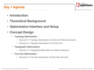 Day 1 Agenda

        • Introduction
        • Theoretical Background
        • Optimization Interface and Setup
        • Concept Design
                 • Topology Optimization
                         •    Exercise 4.1: Topology Optimization of a Hook with Stress Constraints
                         •    Exercise 4.2: Topologic Optimization of a Control Arm

                 • Topography Optimization
                         •    Exercise 4.3: Topography Optimization of a Slider Suspension

                 • Free-size Optimization
                         •    Exercise 4.4: Free-size Optimization of Finite Plate with Hole




Altair Proprietary and Confidential Information                                Copyright © 2008 Altair Engineering, Inc. All rights reserved.
 