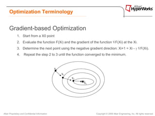 Optimization Terminology


      Gradient-based Optimization
              1. Start from a X0 point
              2. Evaluate the function F(Xi) and the gradient of the function ∇F(Xi) at the Xi.
              3. Determine the next point using the negative gradient direction: Xi+1 = Xi - γ ∇F(Xi).
              4.     Repeat the step 2 to 3 until the function converged to the minimum.



                                                  X0

                                                       X1
                                                            X2
                                                                 X3




Altair Proprietary and Confidential Information                       Copyright © 2008 Altair Engineering, Inc. All rights reserved.
 