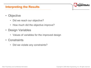 Interpreting the Results

      • Objective
              • Did we reach our objective?
              • How much did the objective improve?

      • Design Variables
              • Values of variables for the improved design

      • Constraints
              • Did we violate any constraints?




Altair Proprietary and Confidential Information       Copyright © 2008 Altair Engineering, Inc. All rights reserved.
 