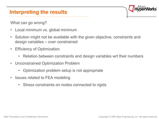 Interpreting the results
       What can go wrong?
       • Local minimum vs. global minimum
       • Solution might not be available with the given objective, constraints and
         design variables – over constrained
       • Efficiency of Optimization
               • Relation between constraints and design variables wrt their numbers
       • Unconstrained Optimization Problem
               • Optimization problem setup is not appropriate
       • Issues related to FEA modeling
               • Stress constraints on nodes connected to rigids




Altair Proprietary and Confidential Information            Copyright © 2008 Altair Engineering, Inc. All rights reserved.
 