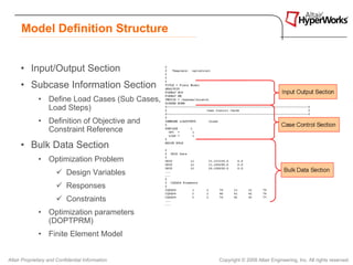 Model Definition Structure


      • Input/Output Section
      • Subcase Information Section
              • Define Load Cases (Sub Cases,
                Load Steps)
              • Definition of Objective and
                Constraint Reference

      • Bulk Data Section
              • Optimization Problem
                           Design Variables
                           Responses
                           Constraints
              • Optimization parameters
                (DOPTPRM)
              • Finite Element Model


Altair Proprietary and Confidential Information   Copyright © 2008 Altair Engineering, Inc. All rights reserved.
 