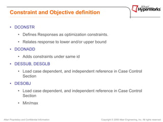 Constraint and Objective definition

      • DCONSTR
              • Defines Responses as optimization constraints.
              • Relates response to lower and/or upper bound
      • DCONADD
              • Adds constraints under same id
      • DESSUB, DESGLB
              • Load case dependent, and independent reference in Case Control
                Section
      • DESOBJ
              • Load case dependent, and independent reference in Case Control
                Section
              • Min/max


Altair Proprietary and Confidential Information           Copyright © 2008 Altair Engineering, Inc. All rights reserved.
 