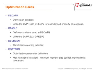 Optimization Cards

      • DEQATN
              • Defines an equation
              • Linked to DVPREL2, DRESP2 for user defined property or response.
      • DTABLE
              • Defines constants used in DEQATN
              • Linked to DVPREL2, DRESP2
      • DSCREEN
              • Constraint screening definition
      • DOPTPRM
              • Optimization parameter definitions
              • Max number of iterations, minimum member size control, moving limits,
                tolerances


Altair Proprietary and Confidential Information           Copyright © 2008 Altair Engineering, Inc. All rights reserved.
 