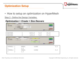 Optimization Setup

      • How to setup an optimization on HyperMesh
      Step 2 - Define the Design Variables.
       Optimization > Create > Size Desvars




          DESVAR                          1       b10.0       5.0   15.0
          DESVAR                          2       c10.0       5.0   15.0




            DVPREL1       1              PBARL        1DIM1                       0.0
            +             1              1.0
            DVPREL1       2              PBARL        1DIM2                       0.0
            +             2              1.0



Altair Proprietary and Confidential Information                       Copyright © 2008 Altair Engineering, Inc. All rights reserved.
 