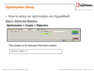 Optimization Setup

      • How to setup an optimization on HyperMesh
      Step 5 - Define the Objective
       Optimization > Create > Objective




           This creates on the Subcase Information section:

              DESOBJ(MAX)=1




Altair Proprietary and Confidential Information               Copyright © 2008 Altair Engineering, Inc. All rights reserved.
 