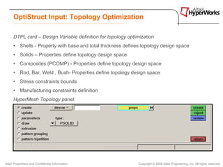 OptiStruct Input: Topology Optimization

      DTPL card – Design Variable definition for topology optimization
      • Shells - Property with base and total thickness defines topology design space
      • Solids – Properties define topology design space
      • Composites (PCOMP) - Properties define topology design space
      • Rod, Bar, Weld , Bush- Properties define topology design space
      • Stress constraints bounds
      • Manufacturing constraints definition
      HyperMesh Topology panel:




Altair Proprietary and Confidential Information                Copyright © 2008 Altair Engineering, Inc. All rights reserved.
 