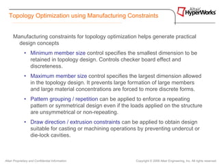 Topology Optimization using Manufacturing Constraints


      Manufacturing constraints for topology optimization helps generate practical
        design concepts
              • Minimum member size control specifies the smallest dimension to be
                retained in topology design. Controls checker board effect and
                discreteness.
              • Maximum member size control specifies the largest dimension allowed
                in the topology design. It prevents large formation of large members
                and large material concentrations are forced to more discrete forms.
              • Pattern grouping / repetition can be applied to enforce a repeating
                pattern or symmetrical design even if the loads applied on the structure
                are unsymmetrical or non-repeating.
              • Draw direction / extrusion constraints can be applied to obtain design
                suitable for casting or machining operations by preventing undercut or
                die-lock cavities.



Altair Proprietary and Confidential Information             Copyright © 2008 Altair Engineering, Inc. All rights reserved.
 
