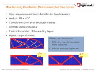 Manufacturing Constraints: Minimum Member Size Control

       • Input: approximate minimum diameter d in two dimensions
       • Works in 2D and 3D
       • Controls the size of small structural features
       • Controls “checkerboarding”
       • Easier interpretation of the resulting layout
       • Higher computation cost
                                                       Without min member size
                                                       • Difficult to manufacture due to
                                                         micro structures
                                                       • Results are mesh dependent

                                                  d=                                                 d=
                                                  60                                                 90



Altair Proprietary and Confidential Information                  Copyright © 2008 Altair Engineering, Inc. All rights reserved.
 