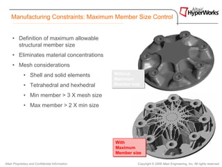 Manufacturing Constraints: Maximum Member Size Control


     • Definition of maximum allowable
       structural member size
     • Eliminates material concentrations
     • Mesh considerations
             • Shell and solid elements           Without
                                                  Without
                                                  Maximum
                                                  Maximum
             • Tetrahedral and hexhedral          Member size
                                                  Member size

             • Min member > 3 X mesh size
             • Max member > 2 X min size




                                                  With
                                                  With
                                                  Maximum
                                                  Maximum
                                                  Member size
                                                  Member size

Altair Proprietary and Confidential Information            Copyright © 2008 Altair Engineering, Inc. All rights reserved.
 