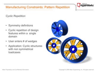 Manufacturing Constraints: Pattern Repetition

      Cyclic Repetition


      • Symmetry definitions
      • Cyclic repetition of design
        features within a single
        domain
      • User enters # of wedges
      • Application: Cyclic structures
        with non symmetrical
        loadcases




Altair Proprietary and Confidential Information   Copyright © 2008 Altair Engineering, Inc. All rights reserved.
 