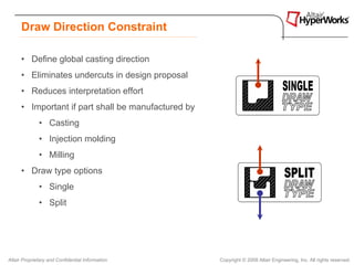Draw Direction Constraint

      • Define global casting direction
      • Eliminates undercuts in design proposal
      • Reduces interpretation effort
      • Important if part shall be manufactured by
              • Casting
              • Injection molding
              • Milling
      • Draw type options
              • Single
              • Split




Altair Proprietary and Confidential Information      Copyright © 2008 Altair Engineering, Inc. All rights reserved.
 