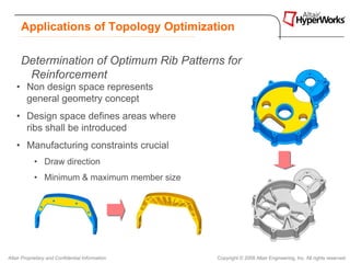 Applications of Topology Optimization

      Determination of Optimum Rib Patterns for
       Reinforcement
    • Non design space represents
      general geometry concept
    • Design space defines areas where
      ribs shall be introduced
    • Manufacturing constraints crucial
            • Draw direction
            • Minimum & maximum member size




Altair Proprietary and Confidential Information   Copyright © 2008 Altair Engineering, Inc. All rights reserved.
 