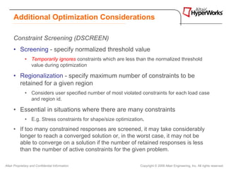 Additional Optimization Considerations

      Constraint Screening (DSCREEN)
      • Screening - specify normalized threshold value
              • Temporarily ignores constraints which are less than the normalized threshold
                value during optimization

      • Regionalization - specify maximum number of constraints to be
        retained for a given region
              • Considers user specified number of most violated constraints for each load case
                and region id.

      • Essential in situations where there are many constraints
              • E.g. Stress constraints for shape/size optimization.
      • If too many constrained responses are screened, it may take considerably
        longer to reach a converged solution or, in the worst case, it may not be
        able to converge on a solution if the number of retained responses is less
        than the number of active constraints for the given problem.

Altair Proprietary and Confidential Information                   Copyright © 2008 Altair Engineering, Inc. All rights reserved.
 