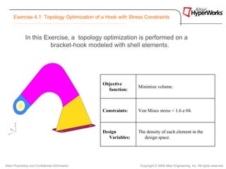 Exercise 4.1: Topology Optimization of a Hook with Stress Constraints



              In this Exercise, a topology optimization is performed on a
                        bracket-hook modeled with shell elements.




                                                  Objective
                                                                  Minimize volume.
                                                    function:



                                                  Constraints:    Von Mises stress < 1.6 e 04.



                                                  Design          The density of each element in the
                                                     Variables:      design space.




Altair Proprietary and Confidential Information                    Copyright © 2008 Altair Engineering, Inc. All rights reserved.
 