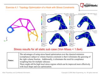 Exercise 4.1: Topology Optimization of a Hook with Stress Constraints




                   Stress results for all static sub case (Von Mises < 1.6e4)
                             The advantages of using stress based optimization over the classical minimize
                             (compliance) subject to volume fraction constraint is that it eliminates the guessing of
                             the right volume fraction. Additionally, it eliminates the need for compliance
         Notes:
                             weighting bias for multiple subcases.
                             There might still be high local stress regions which can be improved more effectively
                             with local shape and size optimization.

Altair Proprietary and Confidential Information                                 Copyright © 2008 Altair Engineering, Inc. All rights reserved.
 