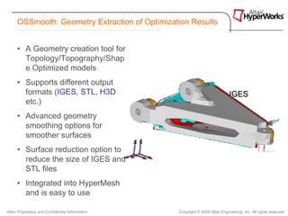OSSmooth: Geometry Extraction of Optimization Results


      • A Geometry creation tool for
        Topology/Topography/Shap
        e Optimized models
      • Supports different output
        formats (IGES, STL, H3D                                                IGES
        etc.)
      • Advanced geometry
        smoothing options for
        smoother surfaces
      • Surface reduction option to
        reduce the size of IGES and
        STL files
      • Integrated into HyperMesh
        and is easy to use

Altair Proprietary and Confidential Information   Copyright © 2008 Altair Engineering, Inc. All rights reserved.
 