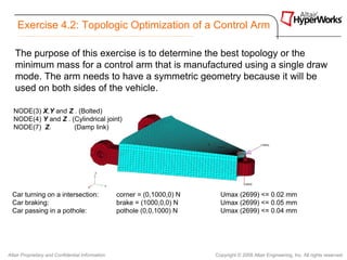 Exercise 4.2: Topologic Optimization of a Control Arm

   The purpose of this exercise is to determine the best topology or the
   minimum mass for a control arm that is manufactured using a single draw
   mode. The arm needs to have a symmetric geometry because it will be
   used on both sides of the vehicle.

  NODE(3) X,Y and Z . (Bolted)
  NODE(4) Y and Z . (Cylindrical joint)
  NODE(7) Z.         (Damp link)




  Car turning on a intersection:                  corner = (0,1000,0) N     Umax (2699) <= 0.02 mm
  Car braking:                                    brake = (1000,0,0) N      Umax (2699) <= 0.05 mm
  Car passing in a pothole:                       pothole (0,0,1000) N      Umax (2699) <= 0.04 mm




Altair Proprietary and Confidential Information                           Copyright © 2008 Altair Engineering, Inc. All rights reserved.
 