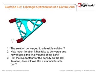 Exercise 4.2: Topologic Optimization of a Control Arm




        1. The solution converged to a feasible solution?
        2. How much iteration it has take to converge and
           how much is the final volume of the part?
        3. Plot the Iso-contour for the density on the last
           iteration, does it looks like a manufacturable
           part?

Altair Proprietary and Confidential Information      Copyright © 2008 Altair Engineering, Inc. All rights reserved.
 