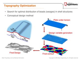 Topography Optimization

      • Search for optimal distribution of beads (swages) in shell structures
      • Conceptual design method
                                                                  Plate under torsion




                                                         Design variable generation




                Final Design
                                                  Final contour
Altair Proprietary and Confidential Information          Copyright © 2008 Altair Engineering, Inc. All rights reserved.
 