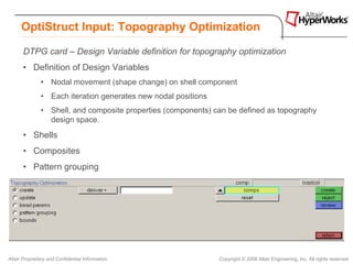 OptiStruct Input: Topography Optimization

       DTPG card – Design Variable definition for topography optimization
       • Definition of Design Variables
               • Nodal movement (shape change) on shell component
               • Each iteration generates new nodal positions
               • Shell, and composite properties (components) can be defined as topography
                 design space.
       • Shells
       • Composites
       • Pattern grouping


       HyperMesh Topology panel:




Altair Proprietary and Confidential Information                 Copyright © 2008 Altair Engineering, Inc. All rights reserved.
 
