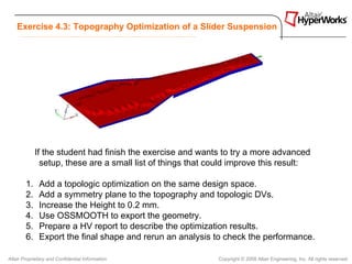 Exercise 4.3: Topography Optimization of a Slider Suspension




             If the student had finish the exercise and wants to try a more advanced
               setup, these are a small list of things that could improve this result:

        1.    Add a topologic optimization on the same design space.
        2.    Add a symmetry plane to the topography and topologic DVs.
        3.    Increase the Height to 0.2 mm.
        4.    Use OSSMOOTH to export the geometry.
        5.    Prepare a HV report to describe the optimization results.
        6.    Export the final shape and rerun an analysis to check the performance.

Altair Proprietary and Confidential Information              Copyright © 2008 Altair Engineering, Inc. All rights reserved.
 