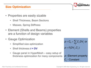 Size Optimization

      • Properties are easily sizable
              • Shell Thickness, Beam Sections
              • Masses, Spring Stiffness

      • Element (Shells and Beams) properties
        are a function of design variables
      • Gauge Optimization
                                                                   p = C0 + ∑ C j DV j or
              • Simplified size optimization                                           j

              • Shell thickness t = DV                             p = f (DV j ,C j )

              • Gauge panel in HyperMesh – easy setup of
                thickness optimization for many components p - Element property
                                                           C j - Constant

Altair Proprietary and Confidential Information      Copyright © 2008 Altair Engineering, Inc. All rights reserved.
 