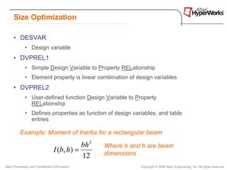 Size Optimization

      • DESVAR
              • Design variable
      • DVPREL1
              • Simple Design Variable to Property RELationship
              • Element property is linear combination of design variables
      • DVPREL2
              • User-defined function Design Variable to Property
                RELationship
              • Defines properties as function of design variables, and table
                entries

          Example: Moment of Inertia for a rectangular beam

                                              bh 3   Where b and h are beam
                                   I (b, h) =        dimensions
                                              12
Altair Proprietary and Confidential Information                 Copyright © 2008 Altair Engineering, Inc. All rights reserved.
 