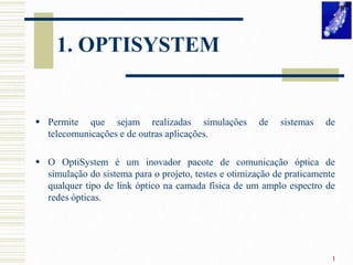 1. OPTISYSTEM

 Permite que sejam realizadas simulações
telecomunicações e de outras aplicações.

de

sistemas

de

 O OptiSystem é um inovador pacote de comunicação óptica de
simulação do sistema para o projeto, testes e otimização de praticamente
qualquer tipo de link óptico na camada física de um amplo espectro de
redes ópticas.

1

 