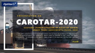 © All Rights Reserved. Optitax’s Consulting LLP
CAROTAR-2020
P R E S E N T A T I O N O N
CUSTOMS (ADMI NI ST RAT I ON OF RUL ES OF ORI GI N
UNDER T RADE AGREEMENTS) RUL ES, 2 0 2 0
India offers substantial concession in the basic customs duty on import of specified goods originating from
certain countries/regions. The concession is offered subject to fulfilment of origin criteria and related
compliances. The framework in this regard is made stringent in the latest past that has made importers
more answerable.
07 Jan 2021
 