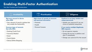 Proprietary and CONFIDENTIAL. Do Not Distribute. © 2025 Optiv Security Inc. All Rights Reserved.
Availability Prioritization Diligence
Not every account or device
offers MFA
• Stay abreast of security updates that
may enable the functionality
Common types of accounts
that offer MFA:
• Banking/Credit Card
• Insurance/Medical
• Email
• Social Media
• Stores/Online Shopping
Add a layer of security on accounts
with personal information
• Financial
• Health
• Personal Contacts
Continue to use long, random and
unique passwords
• Update your password if you are
aware of potential compromise
If you receive multiple illegitimate
MFA requests:
• Do not approve requests
• Contact the service or platform and
alert IT immediately
• Change your password for the account
Enabling Multi-Factor Authentication
Tips, Best Practices and Considerations
Source: National Cybersecurity Alliance, StaySafeOnline.org, Multi-Factor Authentication, 2022
 