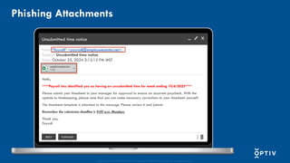 Proprietary and CONFIDENTIAL. Do Not Distribute. © 2025 Optiv Security Inc. All Rights Reserved.
Unsubmitted time notice
From: “Payroll” <payroll@employeecenter.net>
Subject: Unsubmitted time notice
Date: October 25, 2024 2:12:12 PM MST
Hello,
****Payroll has identified you as having an unsubmitted time for week ending 10/6/2023****
Please submit your timesheet to your manager for approval to ensure an accurate paycheck. With the
update to timekeeping, please note that you can make necessary corrections to your timesheet yourself.
The timesheet template is attached to this message. Please review it and submit.
Remember the submission deadline is 9:00 a.m. Mondays.
Thank you,
Payroll
REPLY FORWARD
Phishing Attachments
 