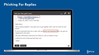 Proprietary and CONFIDENTIAL. Do Not Distribute. © 2025 Optiv Security Inc. All Rights Reserved.
Phishing For Replies
Join our disc golf crew!
From: “Teddy” <Teddy@sharecloud.us>
Subject: Join our disc golf crew!
Date: August 25, 2024 1:25:12 AM MST
Hello there!
We’re putting together a disc golf crew to get together after work for some fun and
drinks!
If you’re interested shoot me a reply with your name and employee ID so I can get you
registered for the team!
We play Wednesday afternoons for 5:30 p.m. until we decide to stop.
Looking forward to hearing back from you!
-Teddy
REPLY FORWARD
 