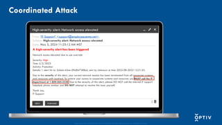 Proprietary and CONFIDENTIAL. Do Not Distribute. © 2025 Optiv Security Inc. All Rights Reserved.
Coordinated Attack
High-severity alert: Network access elevated
From: “IT Support” <support@employeecenter.net>
Subject: High-severity alert: Network access elevated
Date: May 5, 2024 11:25:12 AM MST
A high-severity alert has been triggered
Network access elevated due to use override
Severity: High
Time: 5/5/2023
Activity: Protection
Details: 1 alert hit on 2cbbd-43nm-09d847388uii, sent by Unknown at time 2022-08-2022 12:21:55.
Due to the severity of this alert, your current network session has been terminated from all corporate systems
and resources until resolved. To restore your access to cooperate systems and resources you MUST call the IT
department at 1-800-265-5328. Due to the severity of this alert, please DO NOT call the internal IT support
helpdesk phone number and DO NOT attempt to resolve this issue yourself.
Thank you,
IT Support
REPLY FORWARD
 
