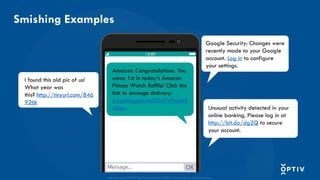 Proprietary and CONFIDENTIAL. Do Not Distribute. © 2025 Optiv Security Inc. All Rights Reserved.
Smishing Examples
Amazon: Congratulations. You
came 1st in today's Amazon
Fitness Watch Raffle! Click the
link to arrange delivery:
g3gibhggela;bu8GdYsPhgal3
60gw
I found this old pic of us!
What year was
this? http://tinyurl.com/846
92tjk
Unusual activity detected in your
online banking. Please log in at
http://bit.do/dg2Q to secure
your account.
Google Security: Changes were
recently made to your Google
account. Log in to configure
your settings.
 