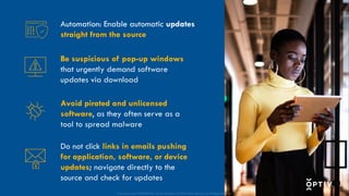 Proprietary and CONFIDENTIAL. Do Not Distribute. © 2025 Optiv Security Inc. All Rights Reserved.
Be suspicious of pop-up windows
that urgently demand software
updates via download
Avoid pirated and unlicensed
software, as they often serve as a
tool to spread malware
Do not click links in emails pushing
for application, software, or device
updates; navigate directly to the
source and check for updates
Automation: Enable automatic updates
straight from the source
Proprietary and CONFIDENTIAL. Do Not Distribute. © 2025 Optiv Security Inc. All Rights Reserved.
 