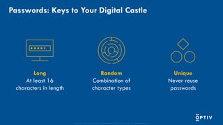Proprietary and CONFIDENTIAL. Do Not Distribute. © 2025 Optiv Security Inc. All Rights Reserved.
Long
At least 16
characters in length
Unique
Never reuse
passwords
Passwords: Keys to Your Digital Castle
Random
Combination of
character types
 