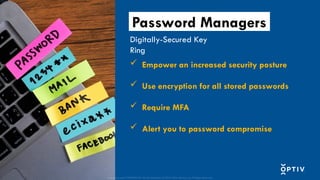 Proprietary and CONFIDENTIAL. Do Not Distribute. © 2025 Optiv Security Inc. All Rights Reserved.
 Empower an increased security posture
 Use encryption for all stored passwords
 Require MFA
 Alert you to password compromise
Digitally-Secured Key
Ring
Password Managers
Proprietary and CONFIDENTIAL. Do Not Distribute. © 2025 Optiv Security Inc. All Rights Reserved.
 