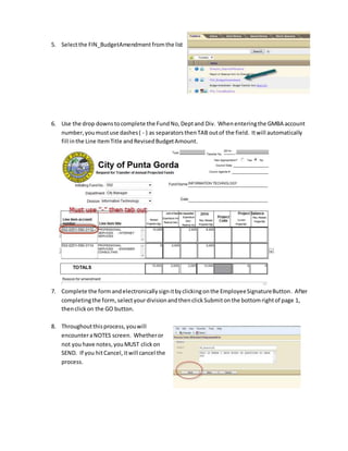 5. Selectthe FIN_BudgetAmendment fromthe list
6. Use the drop downstocomplete the FundNo,Deptand Div. Whenenteringthe GMBA account
number,youmustuse dashes( - ) as separatorsthenTAB outof the field. Itwill automatically
fill inthe Line ItemTitle andRevisedBudgetAmount.
7. Complete the form andelectronicallysignitbyclickingonthe EmployeeSignatureButton. After
completingthe form,selectyourdivisionandthenclick Submitonthe bottomrightof page 1,
thenclickon the GO button.
8. Throughoutthisprocess,youwill
encounteraNOTES screen. Whetheror
not you have notes, youMUST clickon
SEND. If you hitCancel,itwill cancel the
process.
 