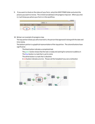 9. If youwant to checkon the statusof yourform, selectthe SENTITEMS folderandselectthe
processyouwant to review. The circledicon(below)isthe progressmapicon. Whenyouclick
it,it will showyouwhere yourformisinthe workflow.
10. Belowisan example of aprogressmap.
The top portionshowsyouwhoreceivedit, the personthatapproveditalongwiththe date and
time stamp.
The bottom portionisa graphical representationof the topportion. The coloredbuttonshave
significance:
The black buttonindicatesacompletedtask
The greenbuttonshowsthat the task isreadyand waitingforsomeone toaddressit
The blue buttonisa taskthat is yetto come
The white buttonisa task that isobsolete
A redbuttonindicatesanerror. Please call the helpdeskif yousee aredbutton
 