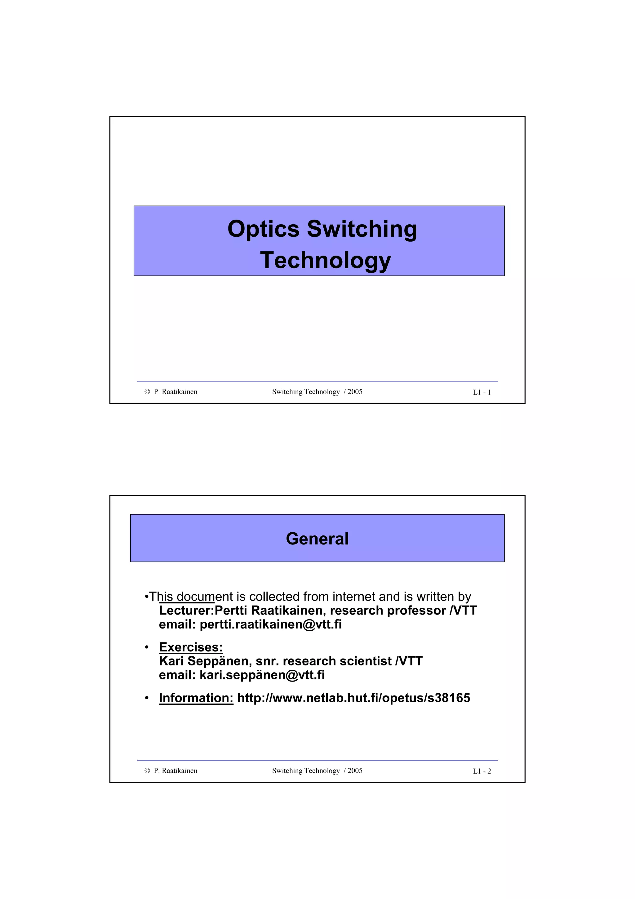 Optics Switching
Technology

© P. Raatikainen

Switching Technology / 2005

L1 - 1

General
•

Lecturer:Pertti Raatikainen, research professor /VTT
email: pertti.raatikainen@vtt.fi

• Exercises:
Kari Seppänen, snr. research scientist /VTT
email: kari.seppänen@vtt.fi
• Information: http://www.netlab.hut.fi/opetus/s38165

© P. Raatikainen

Switching Technology / 2005

L1 - 2

 