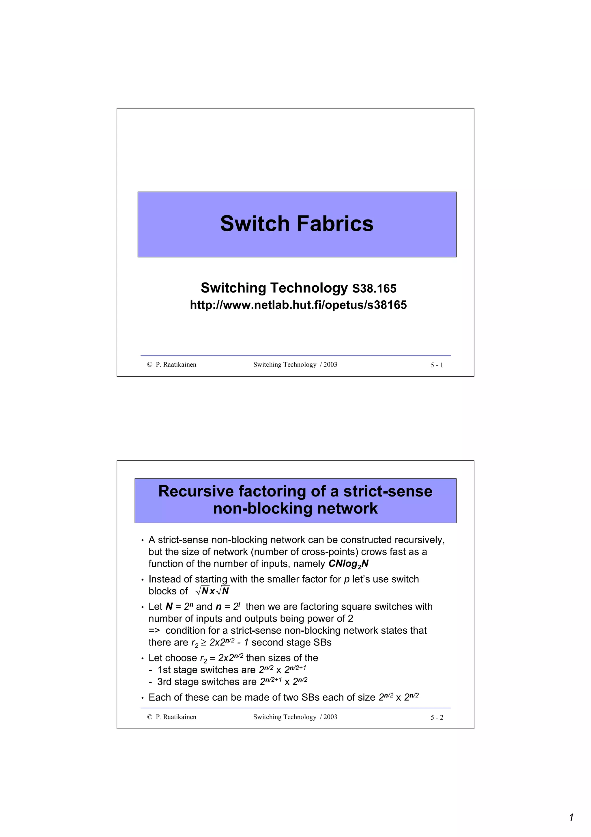 Switch Fabrics
Switching Technology S38.165

http://www.netlab.hut.fi/opetus/s38165

© P. Raatikainen

Switching Technology / 2003

5-1

Recursive factoring of a strict-sense
non-blocking network
•

A strict-sense non-blocking network can be constructed recursively,
but the size of network (number of cross-points) crows fast as a
function of the number of inputs, namely CNlog2N

•

Instead of starting with the smaller factor for p let’s use switch
blocks of N x N

•

Let N = 2n and n = 2l then we are factoring square switches with
number of inputs and outputs being power of 2
=> condition for a strict-sense non-blocking network states that
there are r2 ≥ 2x2n/2 - 1 second stage SBs

•

•

Let choose r2 = 2x2n/2 then sizes of the
- 1st stage switches are 2n/2 x 2n/2+1
- 3rd stage switches are 2n/2+1 x 2n/2
Each of these can be made of two SBs each of size 2n/2 x 2n/2
© P. Raatikainen

Switching Technology / 2003

5-2

1

 