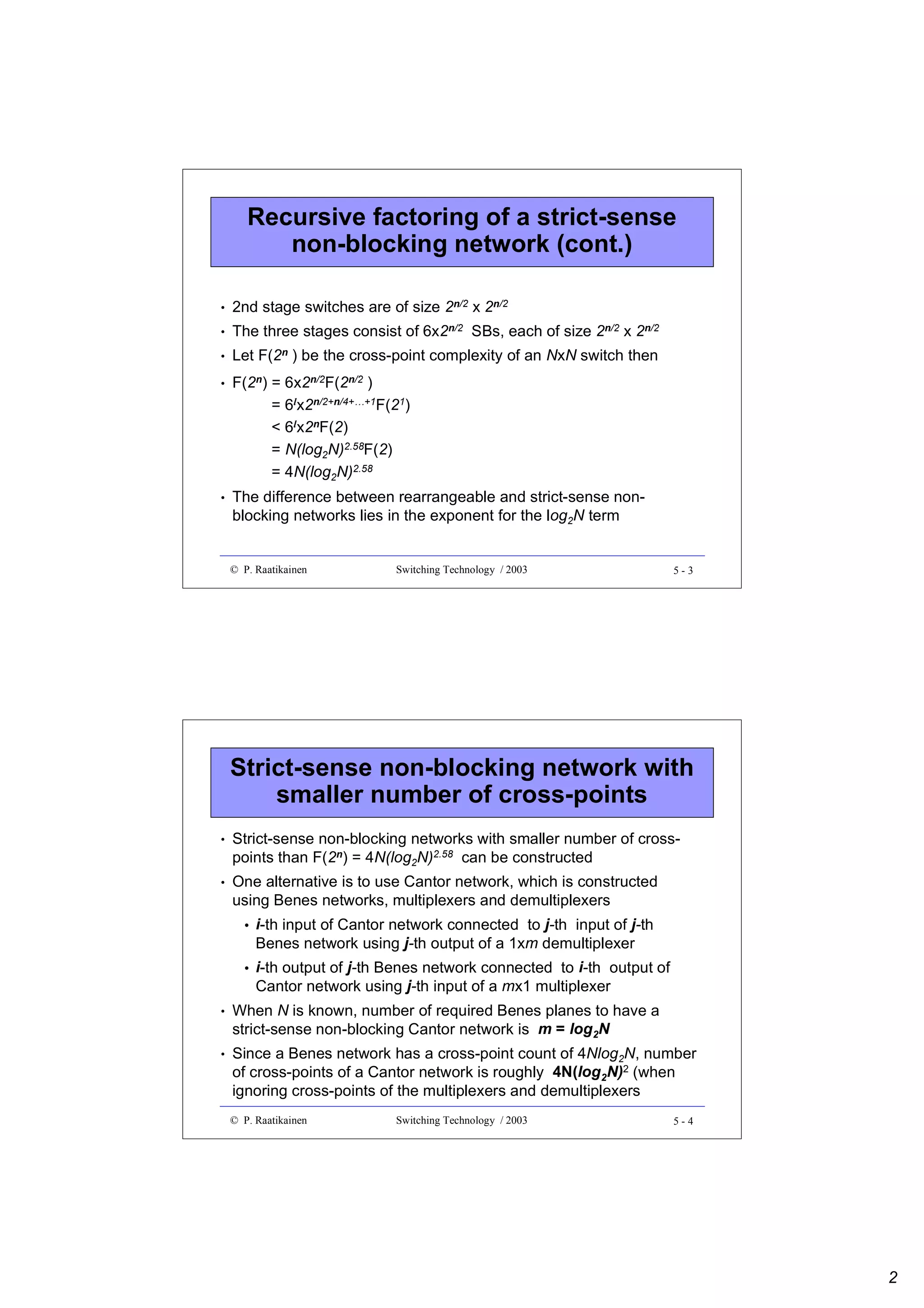 Recursive factoring of a strict-sense
non-blocking network (cont.)
•

2nd stage switches are of size 2n/2 x 2n/2

•

The three stages consist of 6x2n/2 SBs, each of size 2n/2 x 2n/2

•

Let F(2n ) be the cross-point complexity of an NxN switch then

•

F(2n) = 6x2n/2F(2n/2 )
= 6lx2n/2+n/4+…+1F(21)
< 6lx2nF(2)
= N(log2N)2.58F(2)
= 4N(log2N)2.58

•

The difference between rearrangeable and strict-sense nonblocking networks lies in the exponent for the log2N term

© P. Raatikainen

Switching Technology / 2003

5-3

Strict-sense non-blocking network with
smaller number of cross-points
•

Strict-sense non-blocking networks with smaller number of crosspoints than F(2n) = 4N(log2N)2.58 can be constructed

•

One alternative is to use Cantor network, which is constructed
using Benes networks, multiplexers and demultiplexers
•

i-th input of Cantor network connected to j-th input of j-th
Benes network using j-th output of a 1xm demultiplexer

•

i-th output of j-th Benes network connected to i-th output of
Cantor network using j-th input of a mx1 multiplexer

•

When N is known, number of required Benes planes to have a
strict-sense non-blocking Cantor network is m = log2N

•

Since a Benes network has a cross-point count of 4Nlog2N, number
of cross-points of a Cantor network is roughly 4N(log2N)2 (when
ignoring cross-points of the multiplexers and demultiplexers
© P. Raatikainen

Switching Technology / 2003

5-4

2

 