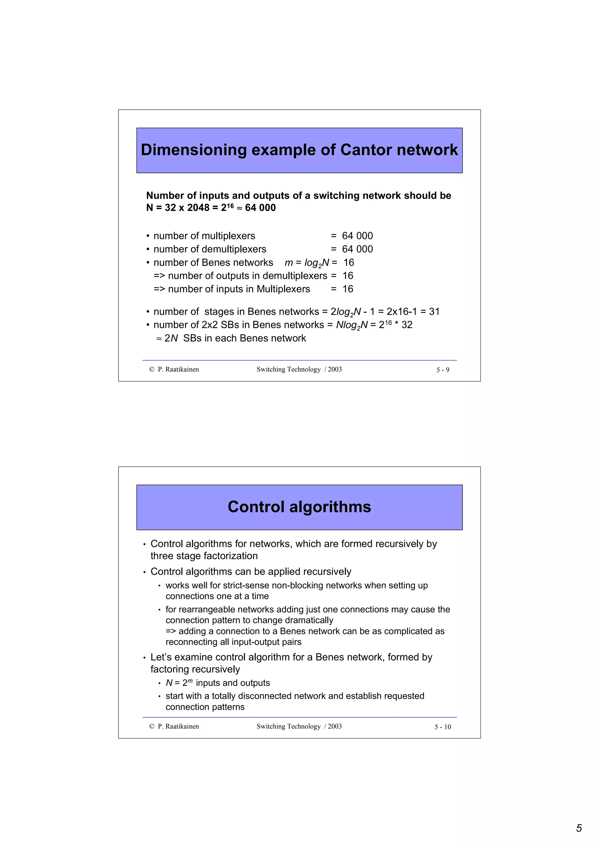 Dimensioning example of Cantor network
Number of inputs and outputs of a switching network should be
N = 32 x 2048 = 216 ≈ 64 000
• number of multiplexers
=
• number of demultiplexers
=
• number of Benes networks m = log2N =
=> number of outputs in demultiplexers =
=> number of inputs in Multiplexers
=

64 000
64 000
16
16
16

• number of stages in Benes networks = 2log2N - 1 = 2x16-1 = 31
• number of 2x2 SBs in Benes networks = Nlog2N = 216 * 32
≈ 2N SBs in each Benes network
© P. Raatikainen

Switching Technology / 2003

5-9

Control algorithms
•

Control algorithms for networks, which are formed recursively by
three stage factorization

•

Control algorithms can be applied recursively
•

•

•

works well for strict-sense non-blocking networks when setting up
connections one at a time
for rearrangeable networks adding just one connections may cause the
connection pattern to change dramatically
=> adding a connection to a Benes network can be as complicated as
reconnecting all input-output pairs

Let’s examine control algorithm for a Benes network, formed by
factoring recursively
•
•

N = 2m inputs and outputs
start with a totally disconnected network and establish requested
connection patterns

© P. Raatikainen

Switching Technology / 2003

5 - 10

5

 