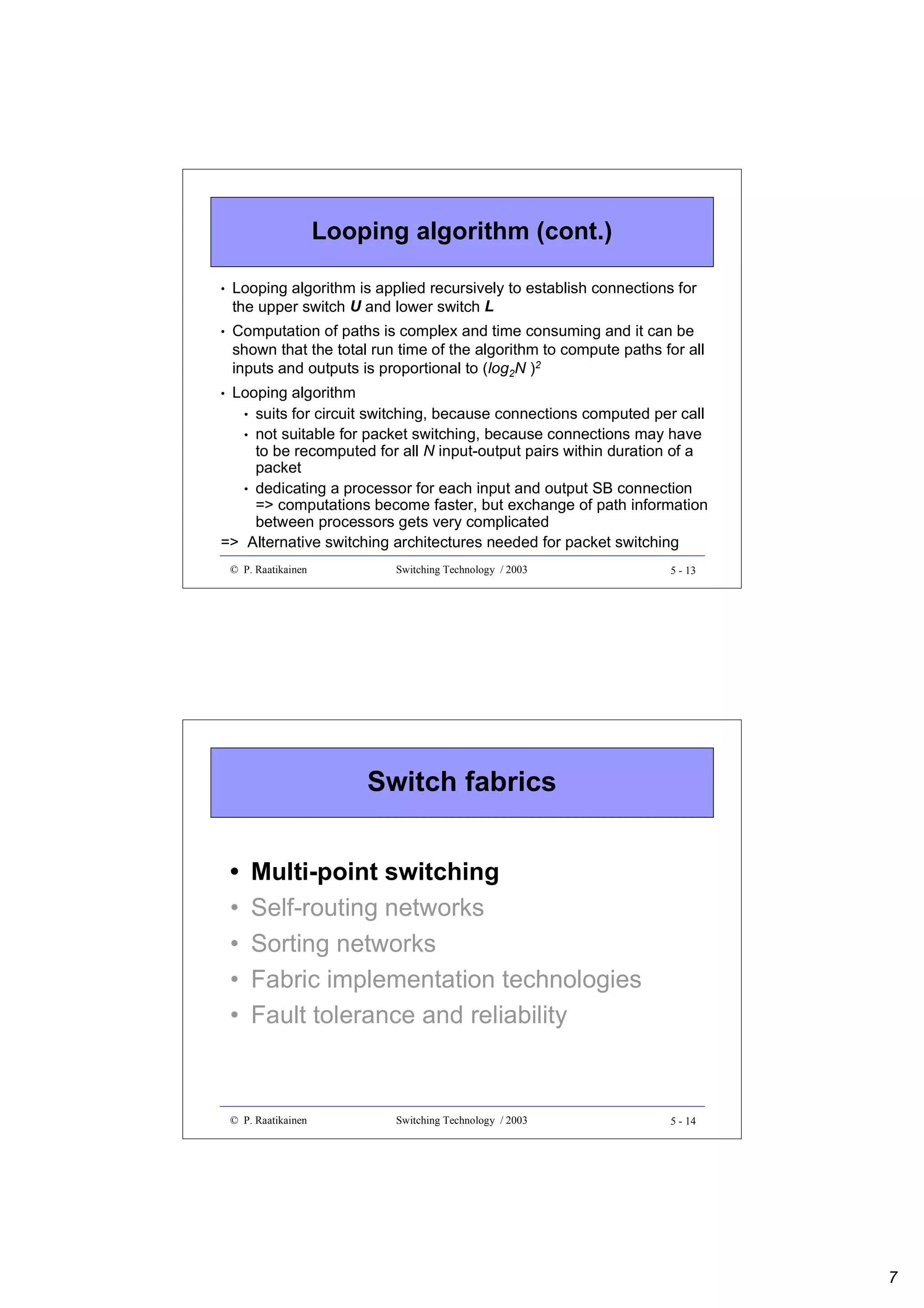 Looping algorithm (cont.)
•

Looping algorithm is applied recursively to establish connections for
the upper switch U and lower switch L

•

Computation of paths is complex and time consuming and it can be
shown that the total run time of the algorithm to compute paths for all
inputs and outputs is proportional to (log2N )2

Looping algorithm
• suits for circuit switching, because connections computed per call
• not suitable for packet switching, because connections may have
to be recomputed for all N input-output pairs within duration of a
packet
• dedicating a processor for each input and output SB connection
=> computations become faster, but exchange of path information
between processors gets very complicated
=> Alternative switching architectures needed for packet switching
•

© P. Raatikainen

Switching Technology / 2003

5 - 13

Switch fabrics
•
•
•
•
•

Multi-point switching
Self-routing networks
Sorting networks
Fabric implementation technologies
Fault tolerance and reliability

© P. Raatikainen

Switching Technology / 2003

5 - 14

7

 