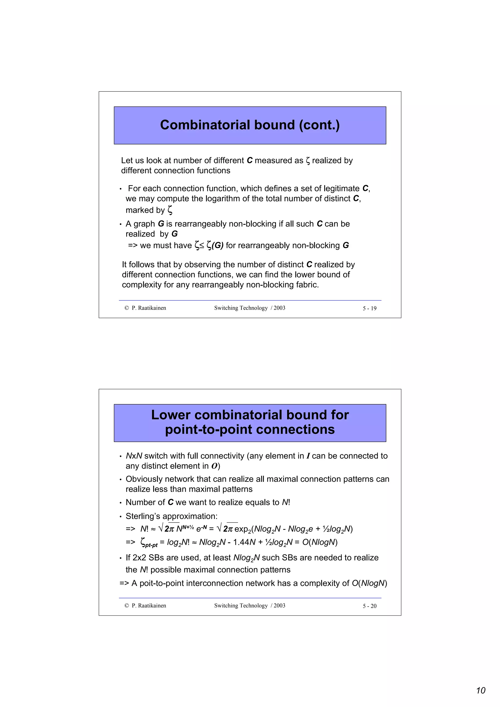 Combinatorial bound (cont.)
Let us look at number of different C measured as ζ realized by
different connection functions
•

For each connection function, which defines a set of legitimate C,
we may compute the logarithm of the total number of distinct C,
marked by ζ

•

A graph G is rearrangeably non-blocking if all such C can be
realized by G
=> we must have ζ≤ ζ(G) for rearrangeably non-blocking G
It follows that by observing the number of distinct C realized by
different connection functions, we can find the lower bound of
complexity for any rearrangeably non-blocking fabric.
© P. Raatikainen

Switching Technology / 2003

5 - 19

Lower combinatorial bound for
point-to-point connections
•

NxN switch with full connectivity (any element in I can be connected to
any distinct element in O)

•

Obviously network that can realize all maximal connection patterns can
realize less than maximal patterns

•

Number of C we want to realize equals to N!

•

Sterling’s approximation:
2π
2π
=> N! ≈ √ NN+½ e-N = √ exp2(Nlog2N - Nlog2e + ½log2N)
=>

•

ζpt-pt = log2N! ≈ Nlog2N - 1.44N + ½log2N = O(NlogN)

If 2x2 SBs are used, at least Nlog2N such SBs are needed to realize
the N! possible maximal connection patterns

=> A poit-to-point interconnection network has a complexity of O(NlogN)
© P. Raatikainen

Switching Technology / 2003

5 - 20

10

 